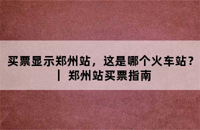 买票显示郑州站，这是哪个火车站？｜ 郑州站买票指南